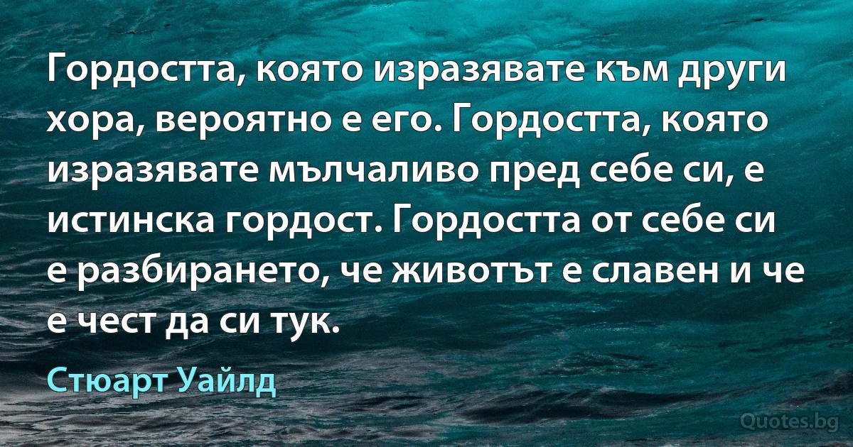 Гордостта, която изразявате към други хора, вероятно е его. Гордостта, която изразявате мълчаливо пред себе си, е истинска гордост. Гордостта от себе си е разбирането, че животът е славен и че е чест да си тук. (Стюарт Уайлд)