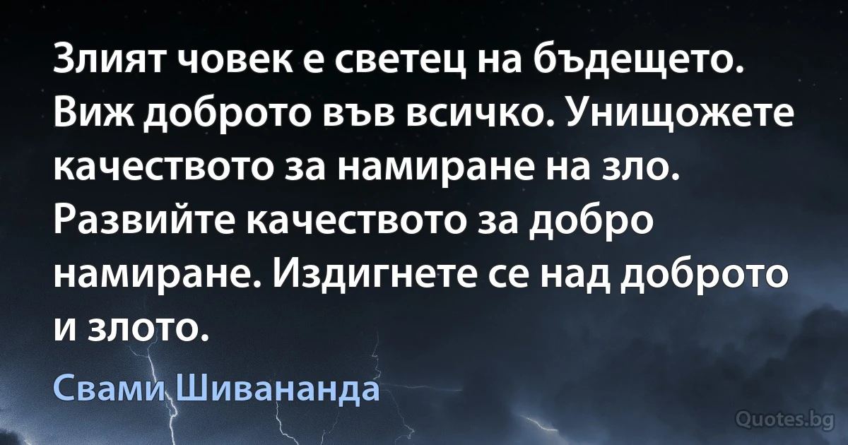 Злият човек е светец на бъдещето. Виж доброто във всичко. Унищожете качеството за намиране на зло. Развийте качеството за добро намиране. Издигнете се над доброто и злото. (Свами Шивананда)