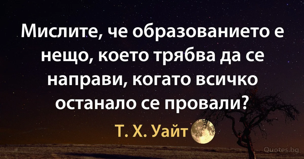 Мислите, че образованието е нещо, което трябва да се направи, когато всичко останало се провали? (Т. Х. Уайт)