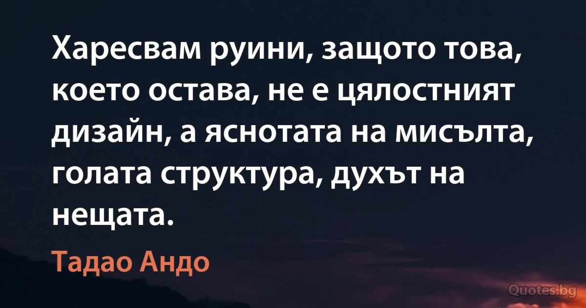 Харесвам руини, защото това, което остава, не е цялостният дизайн, а яснотата на мисълта, голата структура, духът на нещата. (Тадао Андо)