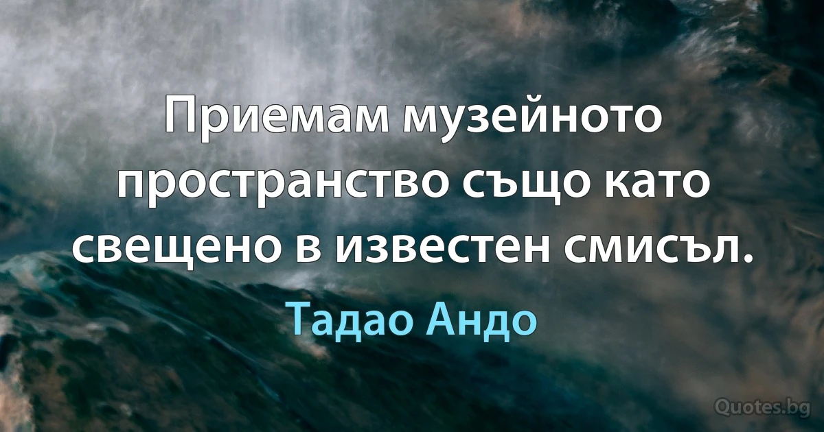 Приемам музейното пространство също като свещено в известен смисъл. (Тадао Андо)