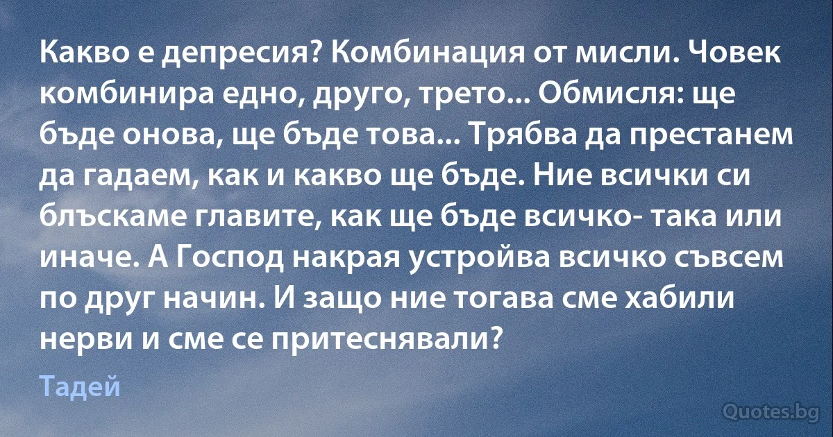 Какво е депресия? Комбинация от мисли. Човек комбинира едно, друго, трето... Обмисля: ще бъде онова, ще бъде това... Трябва да престанем да гадаем, как и какво ще бъде. Ние всички си блъскаме главите, как ще бъде всичко- така или иначе. А Господ накрая устройва всичко съвсем по друг начин. И защо ние тогава сме хабили нерви и сме се притеснявали? (Тадей)