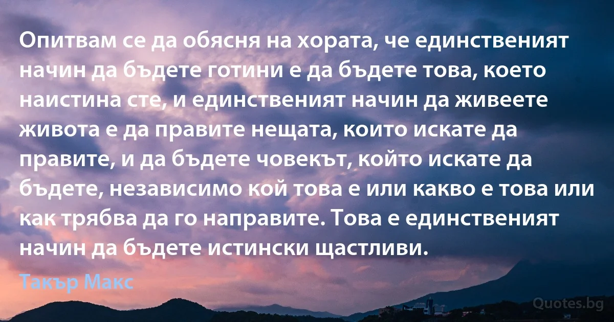 Опитвам се да обясня на хората, че единственият начин да бъдете готини е да бъдете това, което наистина сте, и единственият начин да живеете живота е да правите нещата, които искате да правите, и да бъдете човекът, който искате да бъдете, независимо кой това е или какво е това или как трябва да го направите. Това е единственият начин да бъдете истински щастливи. (Такър Макс)