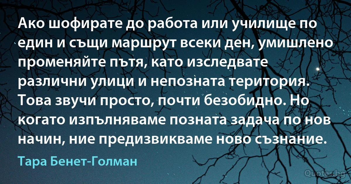 Ако шофирате до работа или училище по един и същи маршрут всеки ден, умишлено променяйте пътя, като изследвате различни улици и непозната територия. Това звучи просто, почти безобидно. Но когато изпълняваме позната задача по нов начин, ние предизвикваме ново съзнание. (Тара Бенет-Голман)