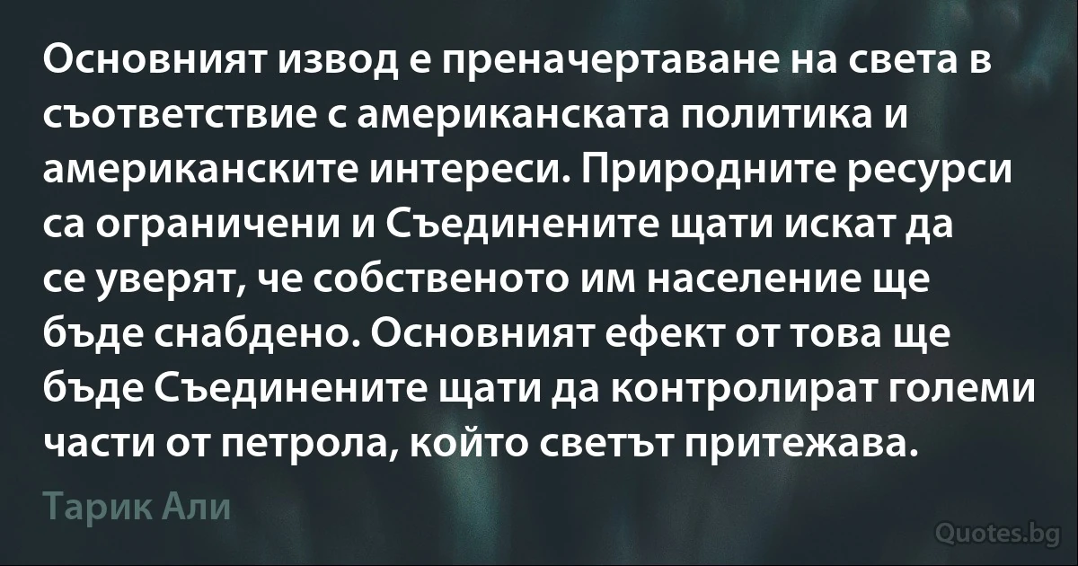 Основният извод е преначертаване на света в съответствие с американската политика и американските интереси. Природните ресурси са ограничени и Съединените щати искат да се уверят, че собственото им население ще бъде снабдено. Основният ефект от това ще бъде Съединените щати да контролират големи части от петрола, който светът притежава. (Тарик Али)