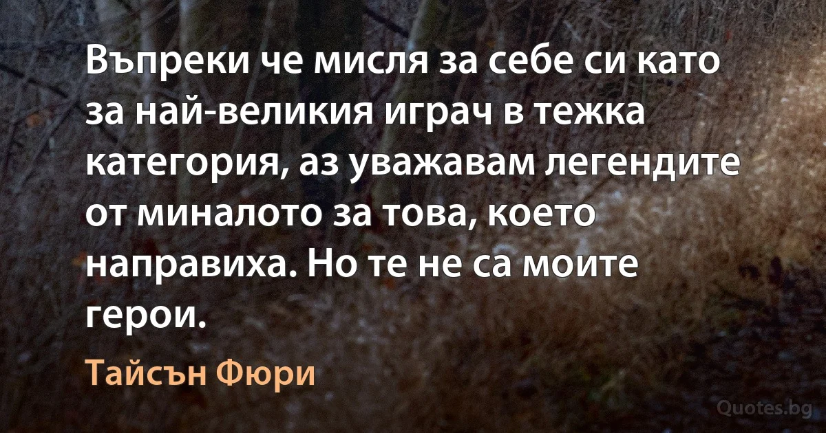 Въпреки че мисля за себе си като за най-великия играч в тежка категория, аз уважавам легендите от миналото за това, което направиха. Но те не са моите герои. (Тайсън Фюри)