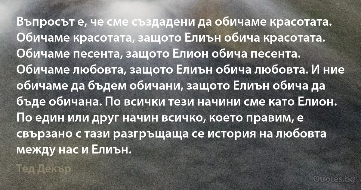 Въпросът е, че сме създадени да обичаме красотата. Обичаме красотата, защото Елиън обича красотата. Обичаме песента, защото Елион обича песента. Обичаме любовта, защото Елиън обича любовта. И ние обичаме да бъдем обичани, защото Елиън обича да бъде обичана. По всички тези начини сме като Елион. По един или друг начин всичко, което правим, е свързано с тази разгръщаща се история на любовта между нас и Елиън. (Тед Декър)