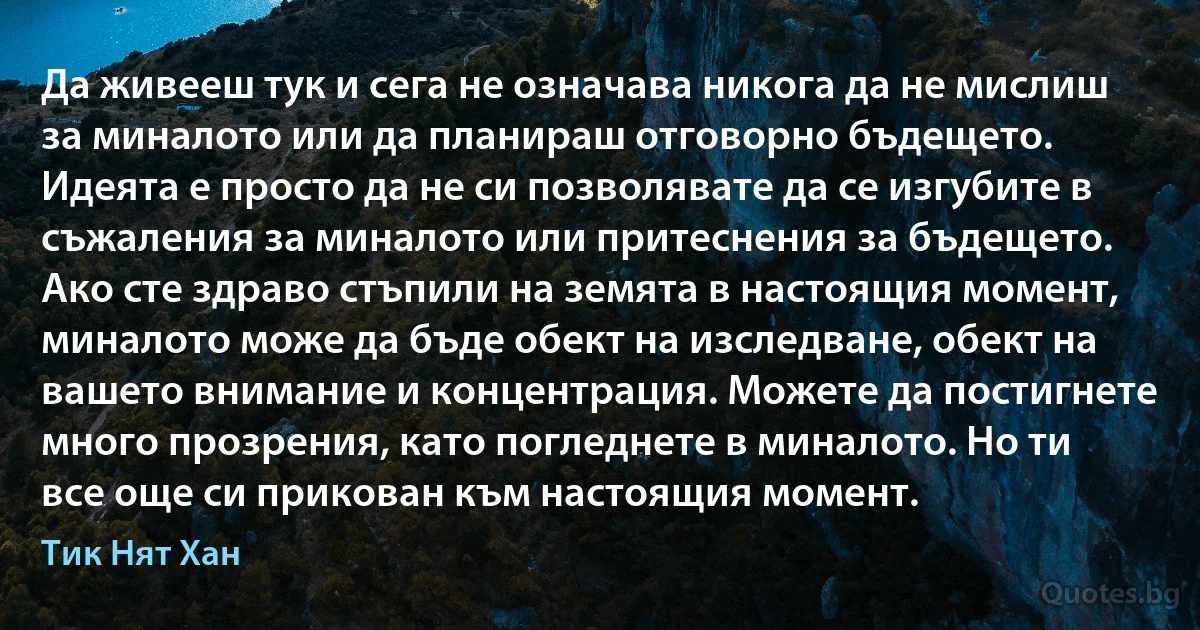 Да живееш тук и сега не означава никога да не мислиш за миналото или да планираш отговорно бъдещето. Идеята е просто да не си позволявате да се изгубите в съжаления за миналото или притеснения за бъдещето. Ако сте здраво стъпили на земята в настоящия момент, миналото може да бъде обект на изследване, обект на вашето внимание и концентрация. Можете да постигнете много прозрения, като погледнете в миналото. Но ти все още си прикован към настоящия момент. (Тик Нят Хан)