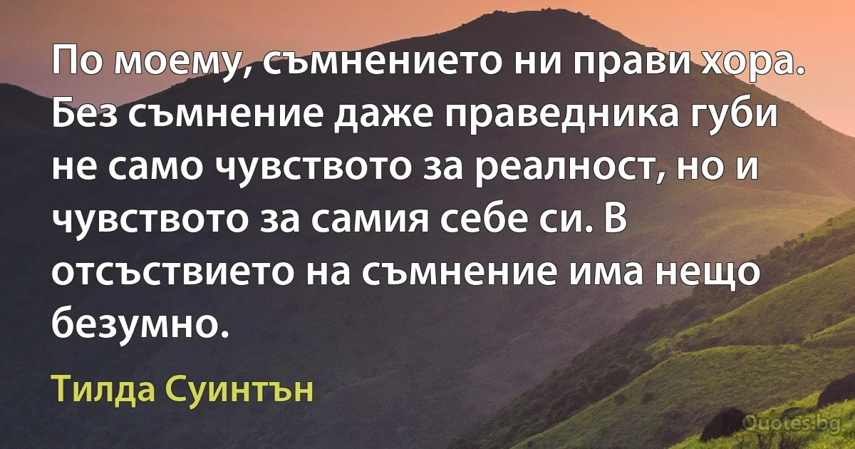 По моему, съмнението ни прави хора. Без съмнение даже праведника губи не само чувството за реалност, но и чувството за самия себе си. В отсъствието на съмнение има нещо безумно. (Тилда Суинтън)