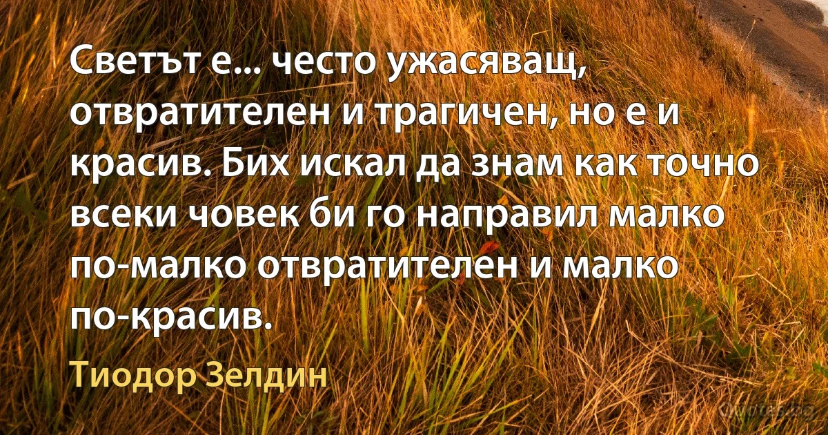 Светът е... често ужасяващ, отвратителен и трагичен, но е и красив. Бих искал да знам как точно всеки човек би го направил малко по-малко отвратителен и малко по-красив. (Тиодор Зелдин)