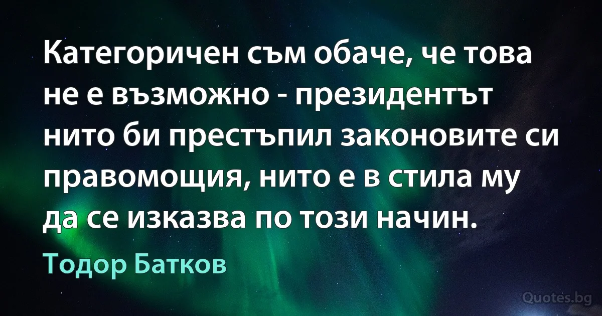 Категоричен съм обаче, че това не е възможно - президентът нито би престъпил законовите си правомощия, нито е в стила му да се изказва по този начин. (Тодор Батков)