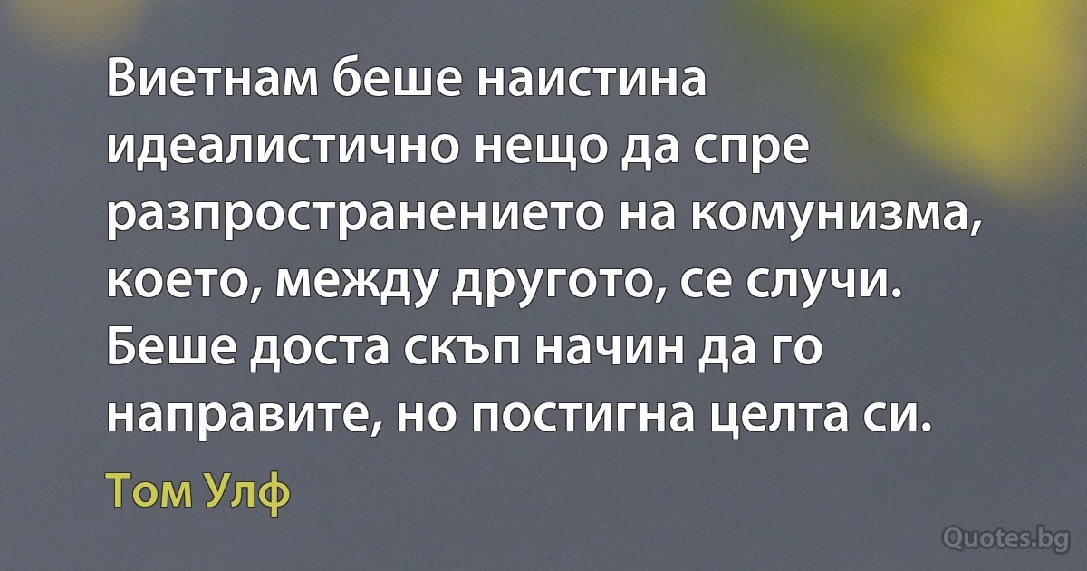 Виетнам беше наистина идеалистично нещо да спре разпространението на комунизма, което, между другото, се случи. Беше доста скъп начин да го направите, но постигна целта си. (Том Улф)