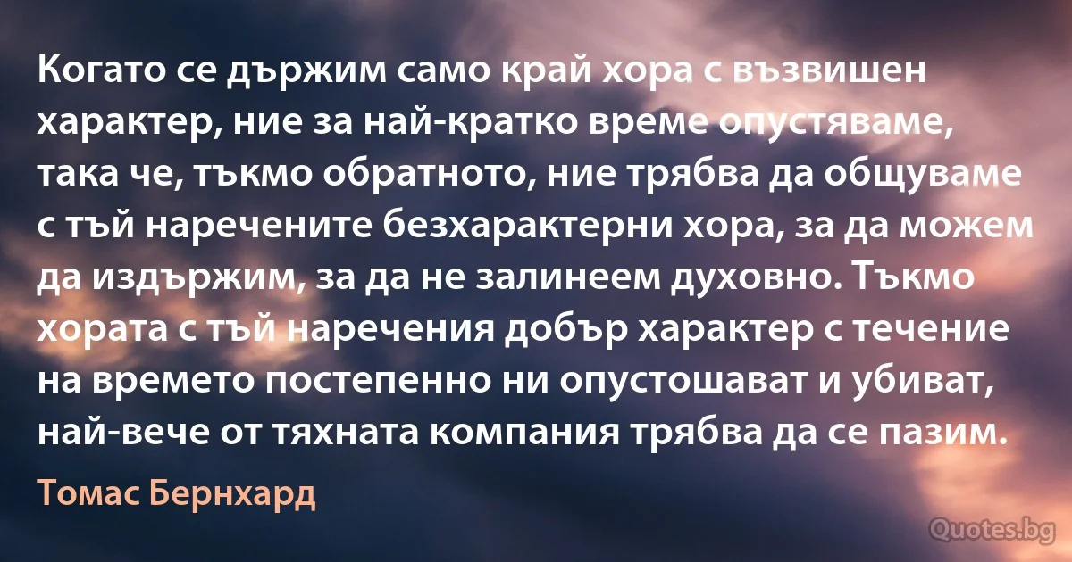 Когато се държим само край хора с възвишен характер, ние за най-кратко време опустяваме, така че, тъкмо обратното, ние трябва да общуваме с тъй наречените безхарактерни хора, за да можем да издържим, за да не залинеем духовно. Тъкмо хората с тъй наречения добър характер с течение на времето постепенно ни опустошават и убиват, най-вече от тяхната компания трябва да се пазим. (Томас Бернхард)