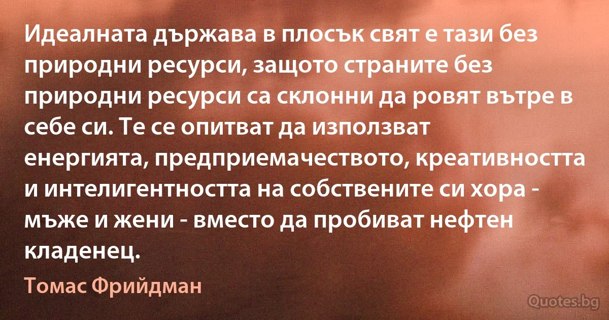 Идеалната държава в плосък свят е тази без природни ресурси, защото страните без природни ресурси са склонни да ровят вътре в себе си. Те се опитват да използват енергията, предприемачеството, креативността и интелигентността на собствените си хора - мъже и жени - вместо да пробиват нефтен кладенец. (Томас Фрийдман)