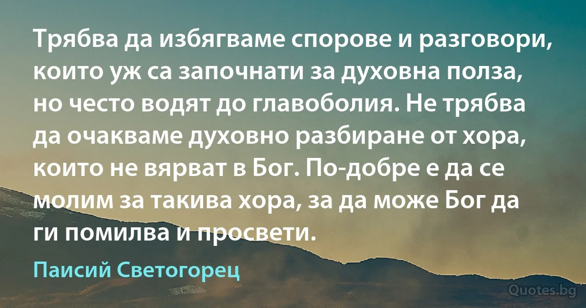 Трябва да избягваме спорове и разговори, които уж са започнати за духовна полза, но често водят до главоболия. Не трябва да очакваме духовно разбиране от хора, които не вярват в Бог. По-добре е да се молим за такива хора, за да може Бог да ги помилва и просвети. (Паисий Светогорец)
