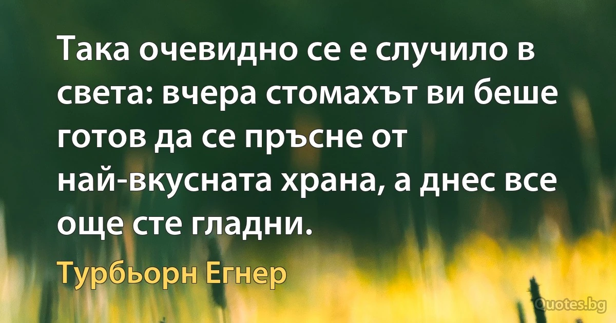 Така очевидно се е случило в света: вчера стомахът ви беше готов да се пръсне от най-вкусната храна, а днес все още сте гладни. (Турбьорн Егнер)