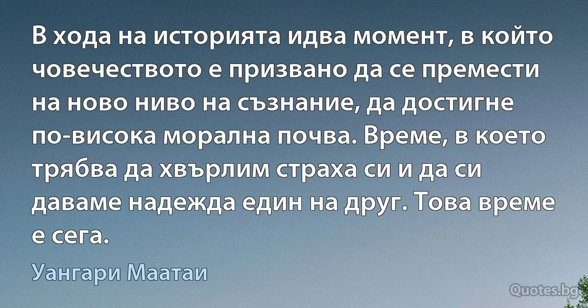 В хода на историята идва момент, в който човечеството е призвано да се премести на ново ниво на съзнание, да достигне по-висока морална почва. Време, в което трябва да хвърлим страха си и да си даваме надежда един на друг. Това време е сега. (Уангари Маатаи)