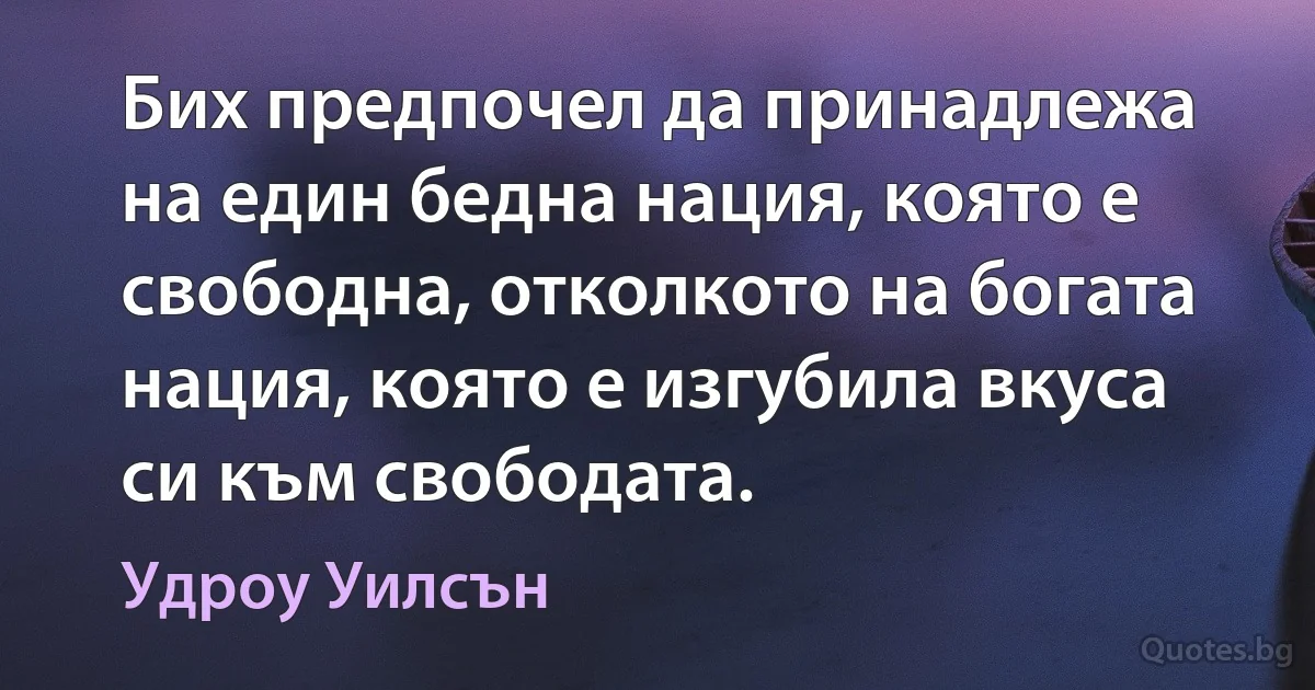 Бих предпочел да принадлежа на един бедна нация, която е свободна, отколкото на богата нация, която е изгубила вкуса си към свободата. (Удроу Уилсън)