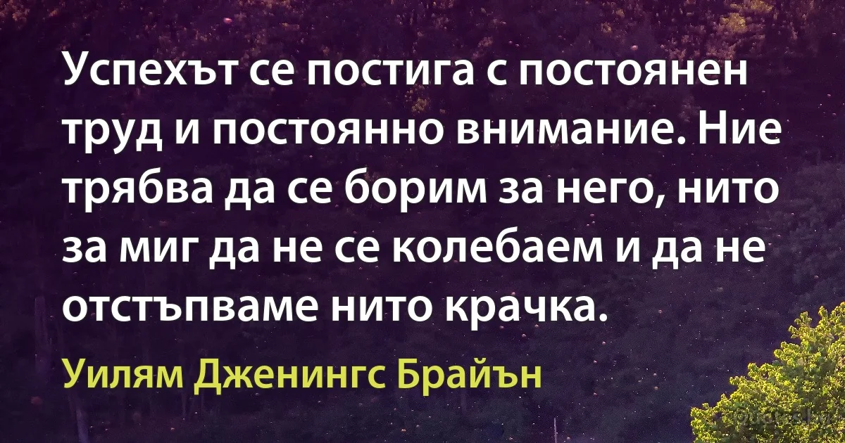 Успехът се постига с постоянен труд и постоянно внимание. Ние трябва да се борим за него, нито за миг да не се колебаем и да не отстъпваме нито крачка. (Уилям Дженингс Брайън)