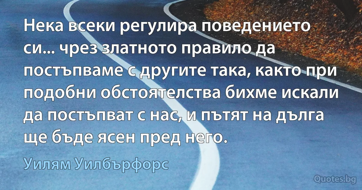 Нека всеки регулира поведението си... чрез златното правило да постъпваме с другите така, както при подобни обстоятелства бихме искали да постъпват с нас, и пътят на дълга ще бъде ясен пред него. (Уилям Уилбърфорс)