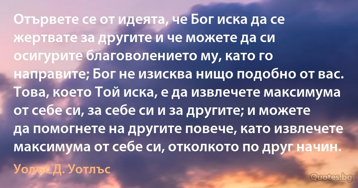 Отървете се от идеята, че Бог иска да се жертвате за другите и че можете да си осигурите благоволението му, като го направите; Бог не изисква нищо подобно от вас. Това, което Той иска, е да извлечете максимума от себе си, за себе си и за другите; и можете да помогнете на другите повече, като извлечете максимума от себе си, отколкото по друг начин. (Уолъс Д. Уотлъс)