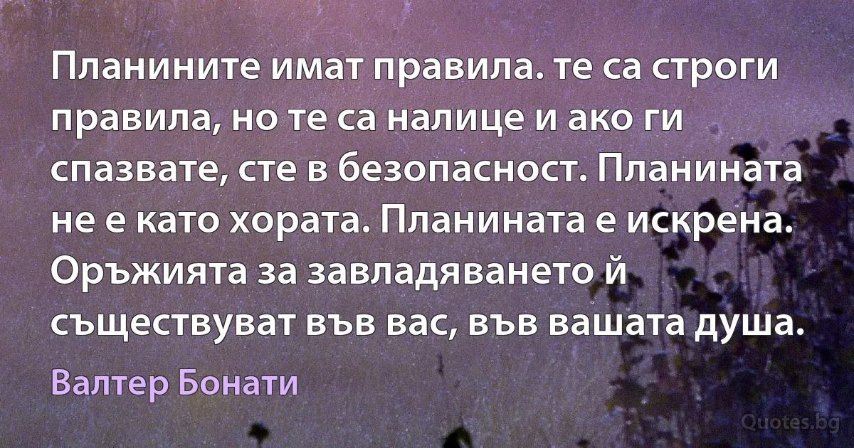 Планините имат правила. те са строги правила, но те са налице и ако ги спазвате, сте в безопасност. Планината не е като хората. Планината е искрена. Оръжията за завладяването й съществуват във вас, във вашата душа. (Валтер Бонати)