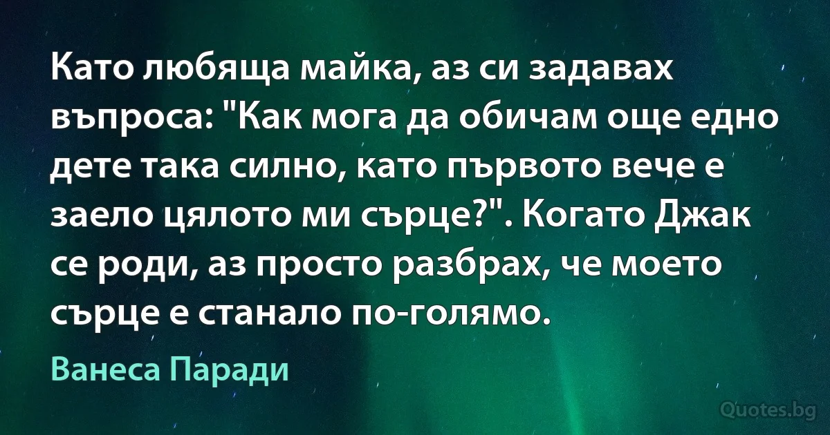 Като любяща майка, аз си задавах въпроса: "Как мога да обичам още едно дете така силно, като първото вече е заело цялото ми сърце?". Когато Джак се роди, аз просто разбрах, че моето сърце е станало по-голямо. (Ванеса Паради)