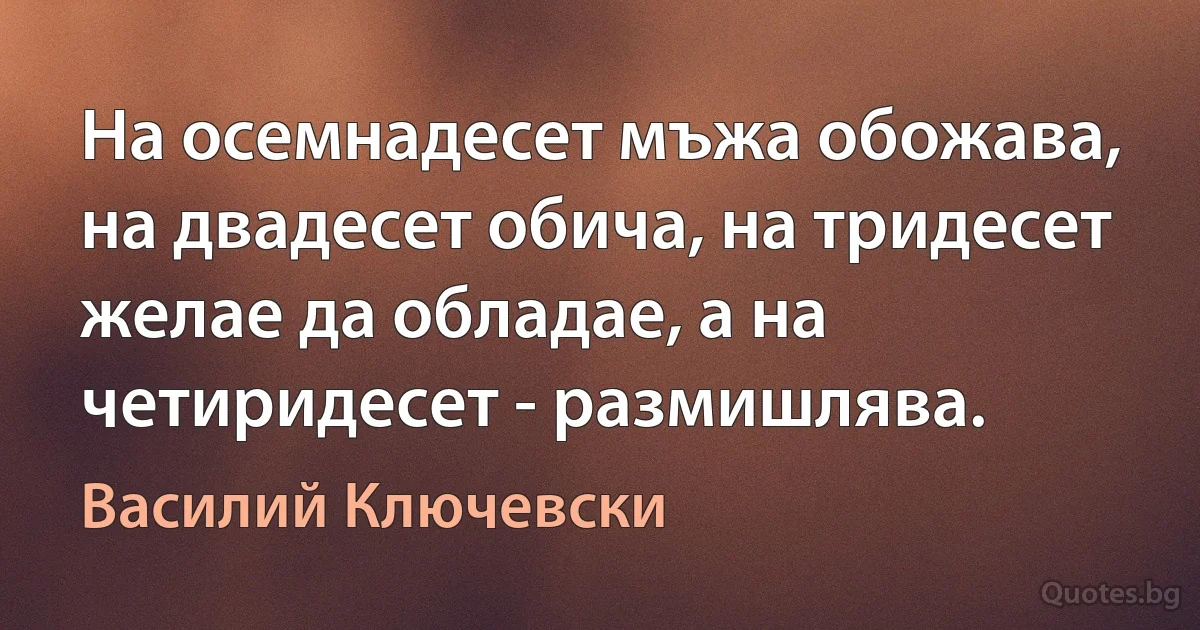 На осемнадесет мъжа обожава, на двадесет обича, на тридесет желае да обладае, а на четиридесет - размишлява. (Василий Ключевски)