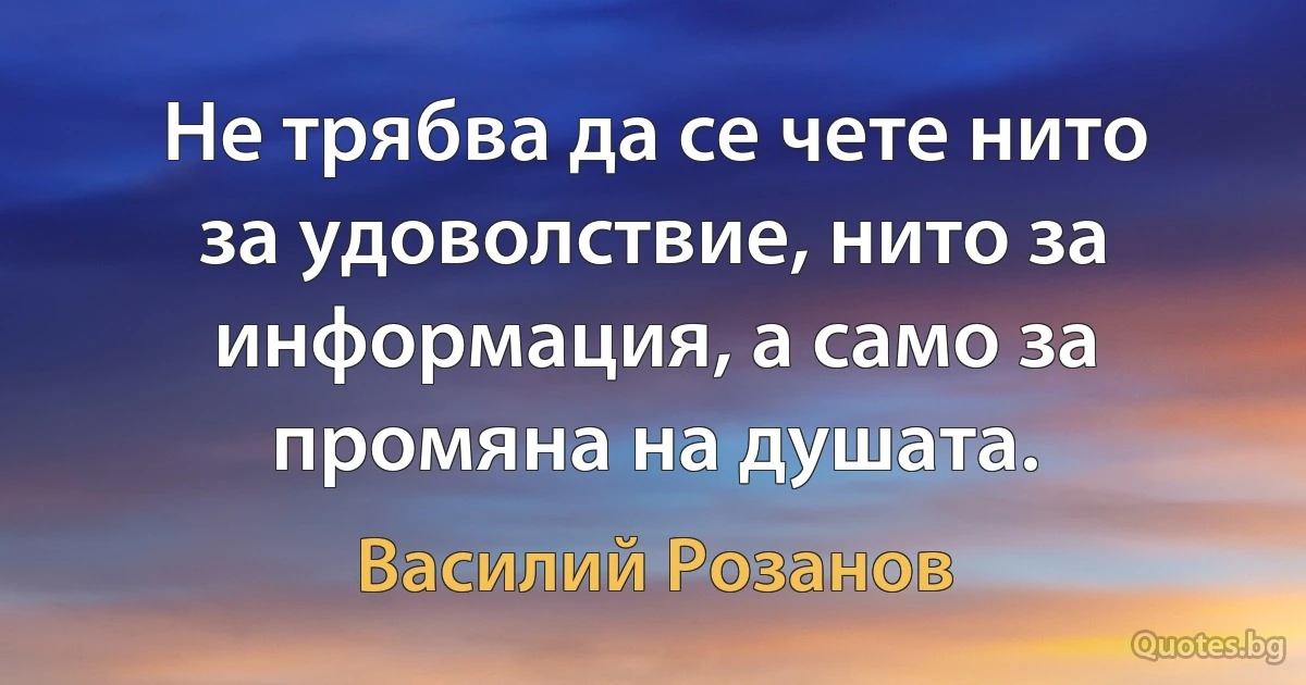 Не трябва да се чете нито за удоволствие, нито за информация, а само за промяна на душата. (Василий Розанов)