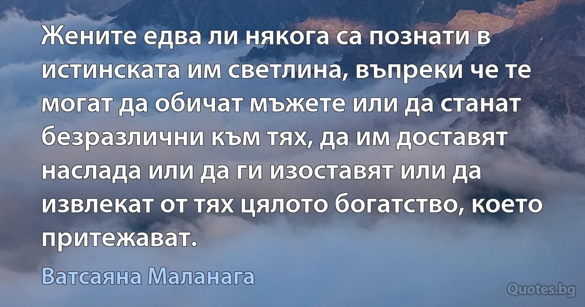 Жените едва ли някога са познати в истинската им светлина, въпреки че те могат да обичат мъжете или да станат безразлични към тях, да им доставят наслада или да ги изоставят или да извлекат от тях цялото богатство, което притежават. (Ватсаяна Маланага)