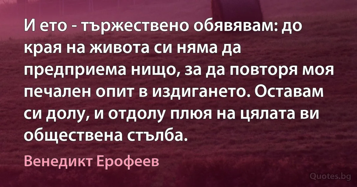 И ето - тържествено обявявам: до края на живота си няма да предприема нищо, за да повторя моя печален опит в издигането. Оставам си долу, и отдолу плюя на цялата ви обществена стълба. (Венедикт Ерофеев)