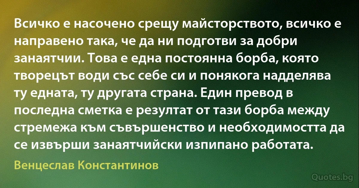 Всичко е насочено срещу майсторството, всичко е направено така, че да ни подготви за добри занаятчии. Това е една постоянна борба, която творецът води със себе си и понякога надделява ту едната, ту другата страна. Един превод в последна сметка е резултат от тази борба между стремежа към съвършенство и необходимостта да се извърши занаятчийски изпипано работата. (Венцеслав Константинов)