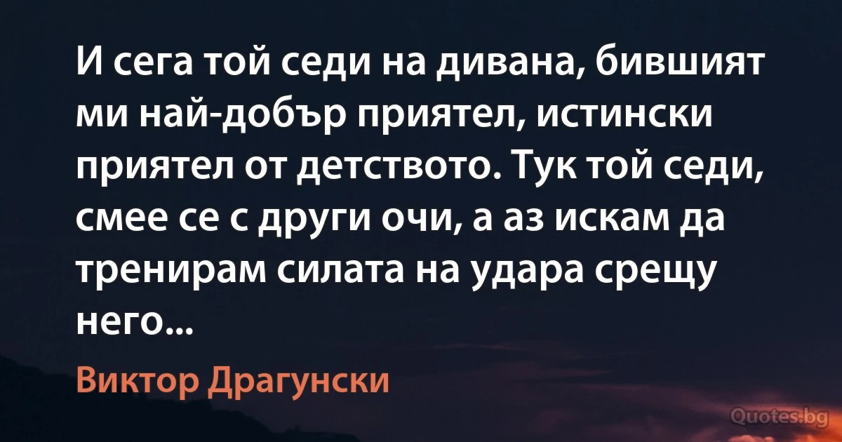 И сега той седи на дивана, бившият ми най-добър приятел, истински приятел от детството. Тук той седи, смее се с други очи, а аз искам да тренирам силата на удара срещу него... (Виктор Драгунски)