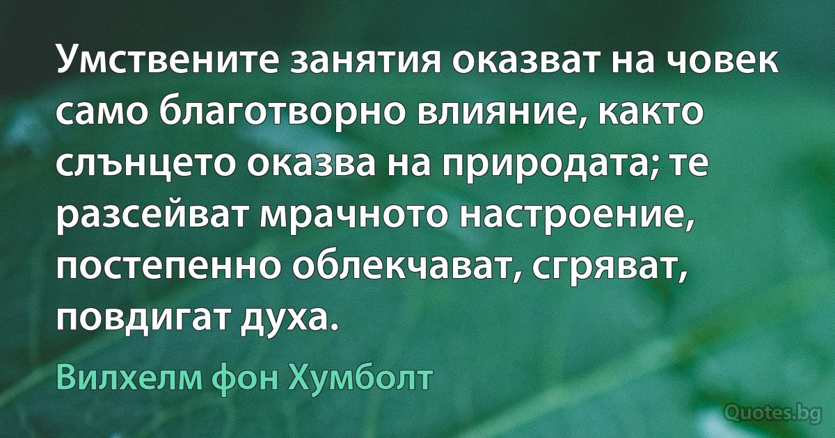 Умствените занятия оказват на човек само благотворно влияние, както слънцето оказва на природата; те разсейват мрачното настроение, постепенно облекчават, сгряват, повдигат духа. (Вилхелм фон Хумболт)