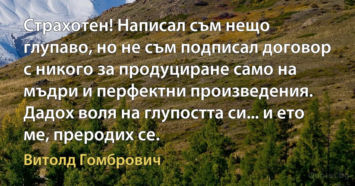 Страхотен! Написал съм нещо глупаво, но не съм подписал договор с никого за продуциране само на мъдри и перфектни произведения. Дадох воля на глупостта си... и ето ме, преродих се. (Витолд Гомбрович)