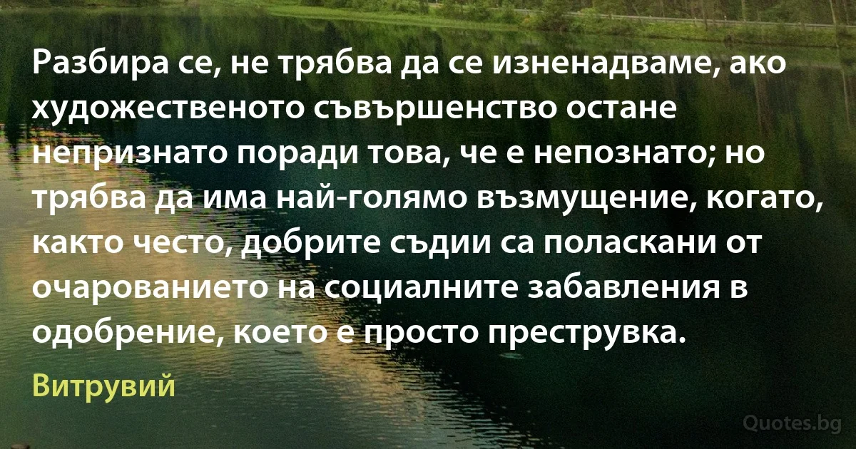 Разбира се, не трябва да се изненадваме, ако художественото съвършенство остане непризнато поради това, че е непознато; но трябва да има най-голямо възмущение, когато, както често, добрите съдии са поласкани от очарованието на социалните забавления в одобрение, което е просто преструвка. (Витрувий)