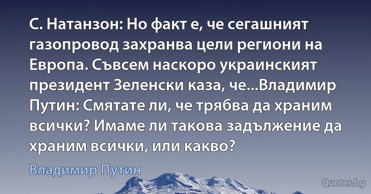 С. Натанзон: Но факт е, че сегашният газопровод захранва цели региони на Европа. Съвсем наскоро украинският президент Зеленски каза, че...Владимир Путин: Смятате ли, че трябва да храним всички? Имаме ли такова задължение да храним всички, или какво? (Владимир Путин)