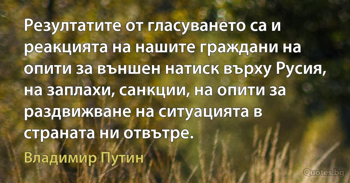 Резултатите от гласуването са и реакцията на нашите граждани на опити за външен натиск върху Русия, на заплахи, санкции, на опити за раздвижване на ситуацията в страната ни отвътре. (Владимир Путин)