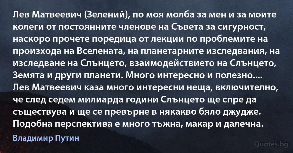 Лев Матвеевич (Зелений), по моя молба за мен и за моите колеги от постоянните членове на Съвета за сигурност, наскоро прочете поредица от лекции по проблемите на произхода на Вселената, на планетарните изследвания, на изследване на Слънцето, взаимодействието на Слънцето, Земята и други планети. Много интересно и полезно.... Лев Матвеевич каза много интересни неща, включително, че след седем милиарда години Слънцето ще спре да съществува и ще се превърне в някакво бяло джудже. Подобна перспектива е много тъжна, макар и далечна. (Владимир Путин)