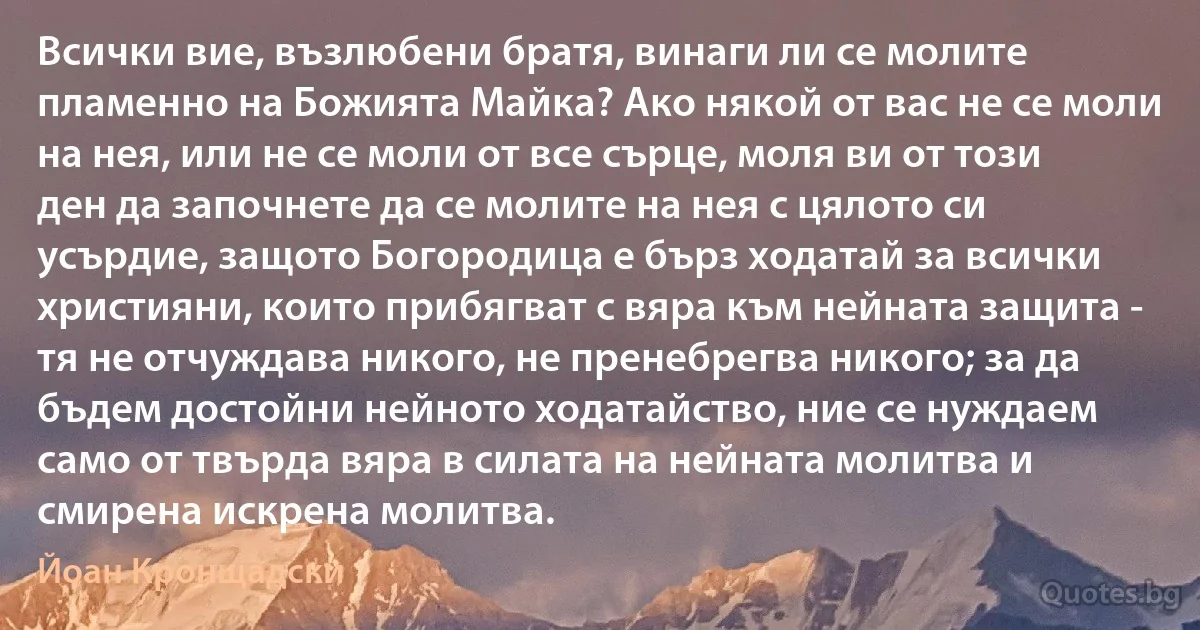 Всички вие, възлюбени братя, винаги ли се молите пламенно на Божията Майка? Ако някой от вас не се моли на нея, или не се моли от все сърце, моля ви от този ден да започнете да се молите на нея с цялото си усърдие, защото Богородица е бърз ходатай за всички християни, които прибягват с вяра към нейната защита - тя не отчуждава никого, не пренебрегва никого; за да бъдем достойни нейното ходатайство, ние се нуждаем само от твърда вяра в силата на нейната молитва и смирена искрена молитва. (Йоан Кронщадски)