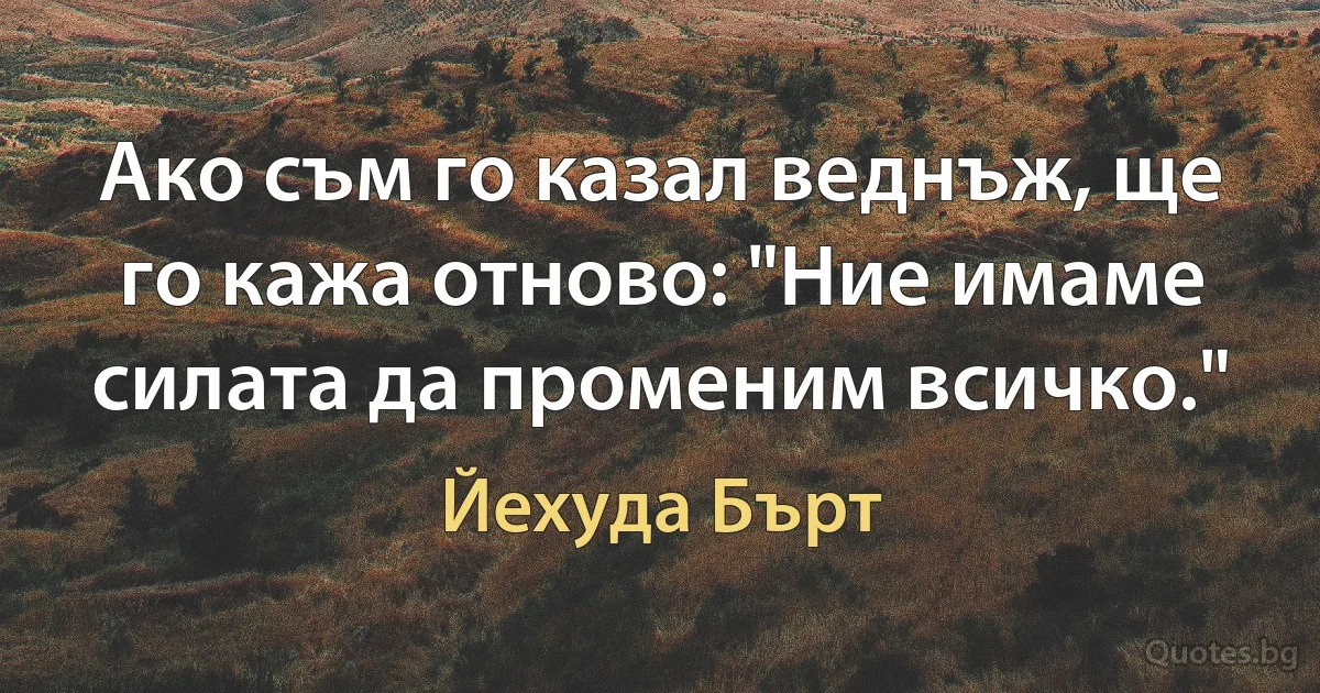 Ако съм го казал веднъж, ще го кажа отново: "Ние имаме силата да променим всичко." (Йехуда Бърт)