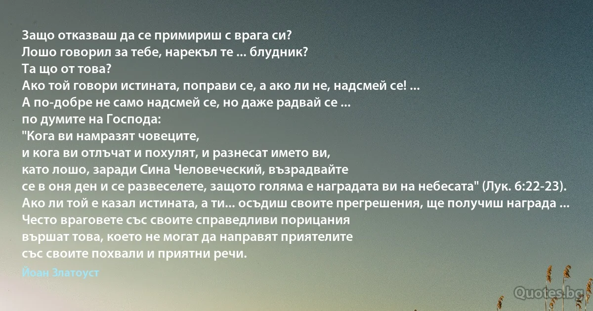 Защо отказваш да се примириш с врага си?
Лошо говорил за тебе, нарекъл те ... блудник?
Та що от това?
Ако той говори истината, поправи се, а ако ли не, надсмей се! ... 
А по-добре не само надсмей се, но даже радвай се ...
по думите на Господа:
"Кога ви намразят човеците,
и кога ви отлъчат и похулят, и разнесат името ви,
като лошо, заради Сина Человеческий, възрадвайте
се в оня ден и се развеселете, защото голяма е наградата ви на небесата" (Лук. 6:22-23).
Ако ли той е казал истината, а ти... осъдиш своите прегрешения, ще получиш награда ...
Често враговете със своите справедливи порицания 
вършат това, което не могат да направят приятелите
със своите похвали и приятни речи. (Йоан Златоуст)