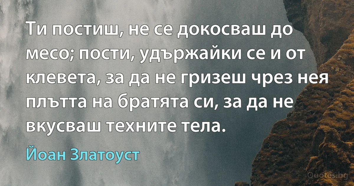 Ти постиш, не се докосваш до месо; пости, удържайки се и от клевета, за да не гризеш чрез нея плътта на братята си, за да не вкусваш техните тела. (Йоан Златоуст)