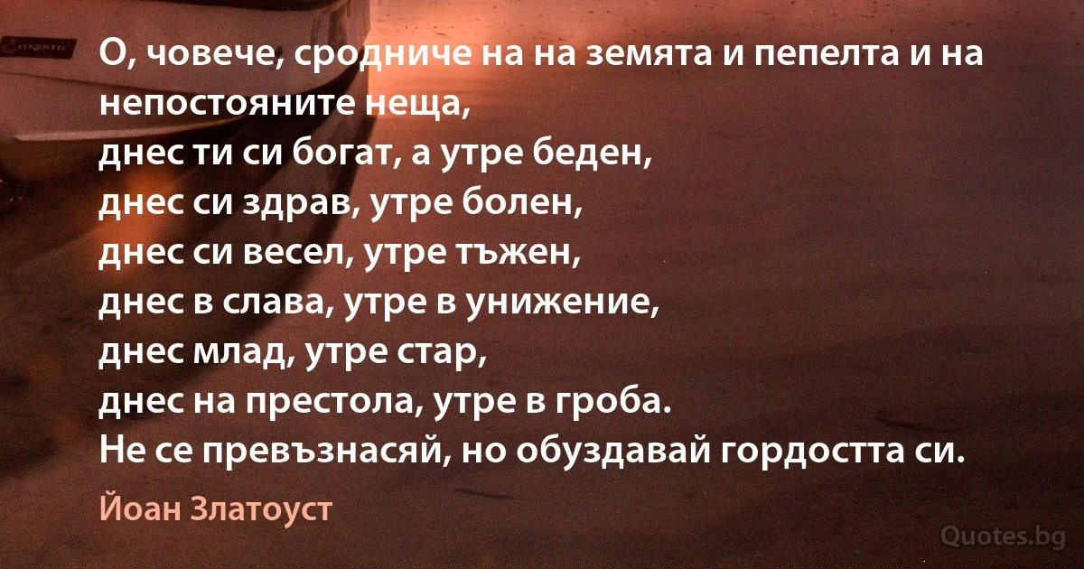 О, човече, сродниче на на земята и пепелта и на непостояните неща, 
днес ти си богат, а утре беден, 
днес си здрав, утре болен, 
днес си весел, утре тъжен, 
днес в слава, утре в унижение, 
днес млад, утре стар, 
днес на престола, утре в гроба. 
Не се превъзнасяй, но обуздавай гордостта си. (Йоан Златоуст)