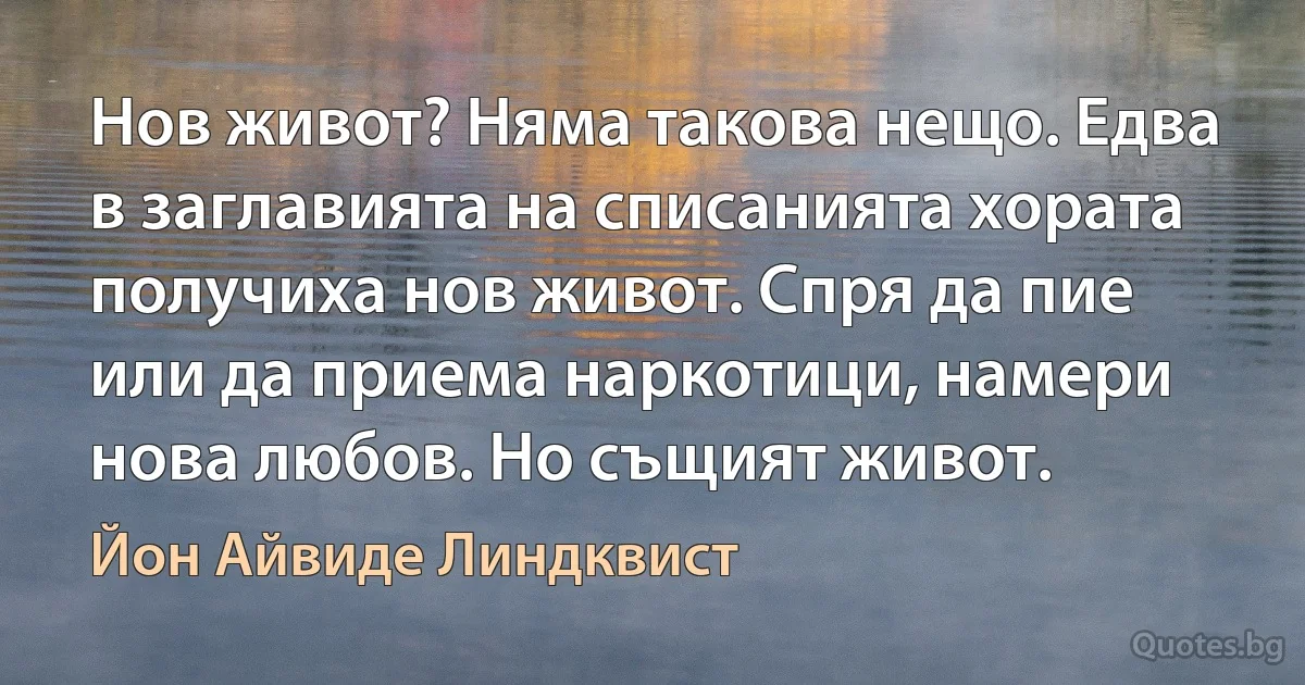 Нов живот? Няма такова нещо. Едва в заглавията на списанията хората получиха нов живот. Спря да пие или да приема наркотици, намери нова любов. Но същият живот. (Йон Айвиде Линдквист)