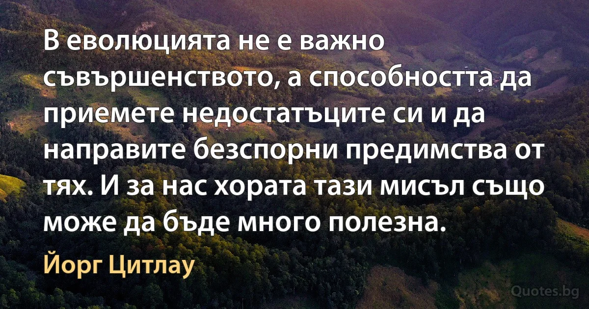 В еволюцията не е важно съвършенството, а способността да приемете недостатъците си и да направите безспорни предимства от тях. И за нас хората тази мисъл също може да бъде много полезна. (Йорг Цитлау)