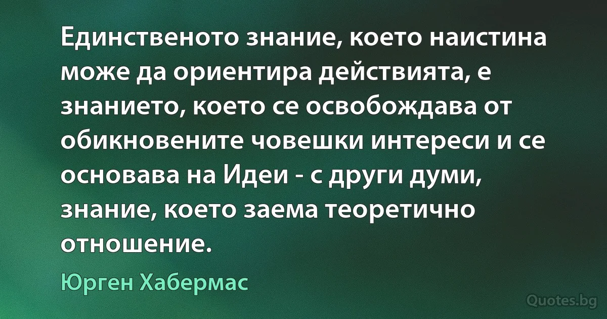 Единственото знание, което наистина може да ориентира действията, е знанието, което се освобождава от обикновените човешки интереси и се основава на Идеи - с други думи, знание, което заема теоретично отношение. (Юрген Хабермас)