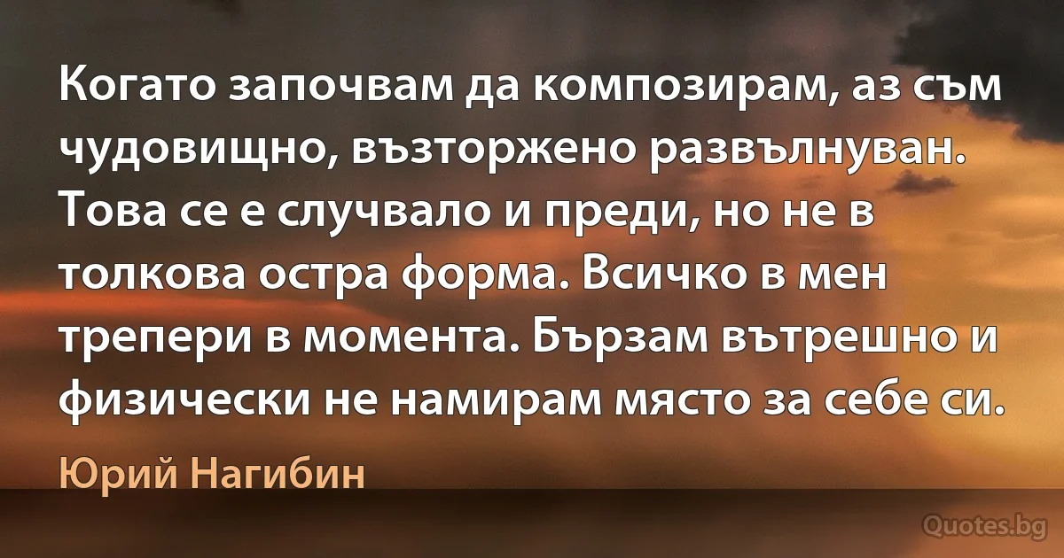 Когато започвам да композирам, аз съм чудовищно, възторжено развълнуван. Това се е случвало и преди, но не в толкова остра форма. Всичко в мен трепери в момента. Бързам вътрешно и физически не намирам място за себе си. (Юрий Нагибин)