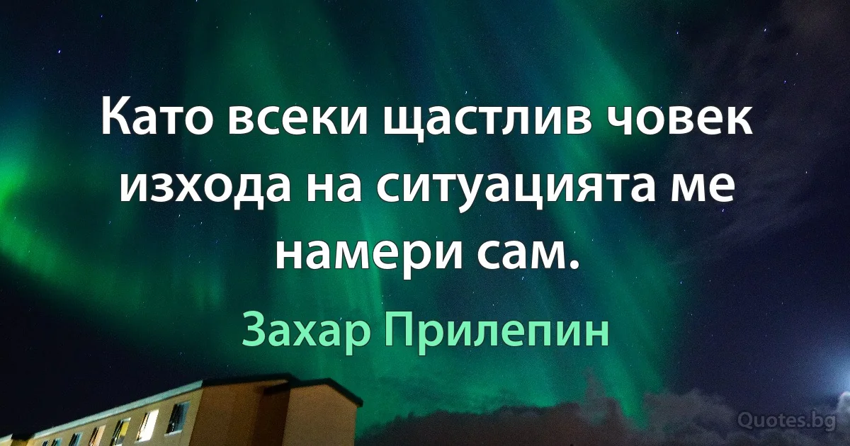 Като всеки щастлив човек изхода на ситуацията ме намери сам. (Захар Прилепин)