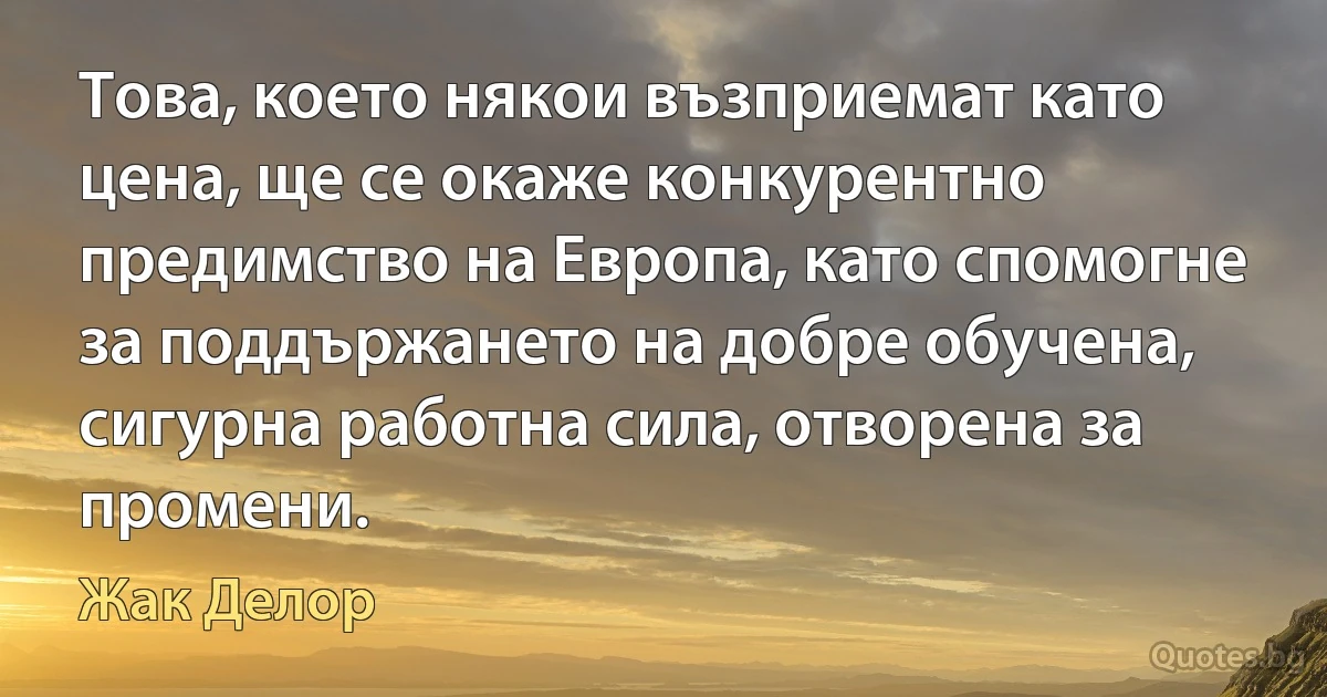 Това, което някои възприемат като цена, ще се окаже конкурентно предимство на Европа, като спомогне за поддържането на добре обучена, сигурна работна сила, отворена за промени. (Жак Делор)